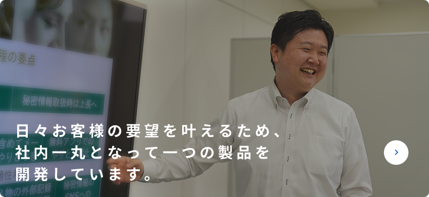 日々お客様の要望をかなえるため、社内一丸となって一つの製品を開発しています。