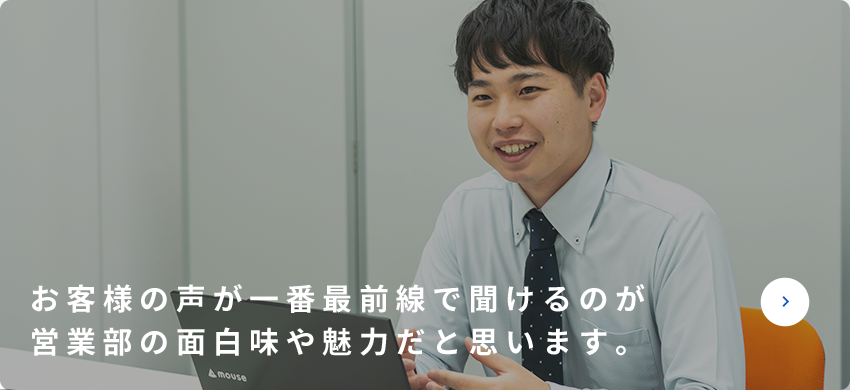 お客様の声が一番最前線で聞けるのが営業部の面白味や魅力だと思います。